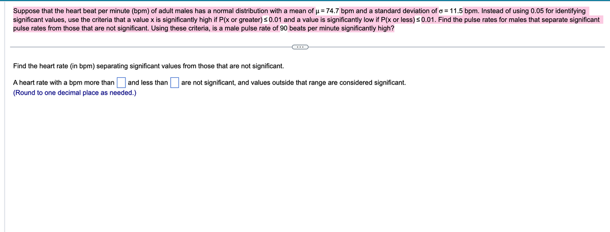 Suppose that the heart beat per minute (bpm) of adult males has a normal distribution with a mean of µ = 74.7 bpm and a standard deviation of o= 11.5 bpm. Instead of using 0.05 for identifying
significant values, use the criteria that a value x is significantly high if P(x or greater) ≤0.01 and a value is significantly low if P(x or less) ≤0.01. Find the pulse rates for males that separate significant
pulse rates from those that are not significant. Using these criteria, is a male pulse rate of 90 beats per minute significantly high?
Find the heart rate (in bpm) separating significant values from those that are not significant.
A heart rate with a bpm more than and less than are not significant, and values outside that range are considered significant.
(Round to one decimal place as needed.)