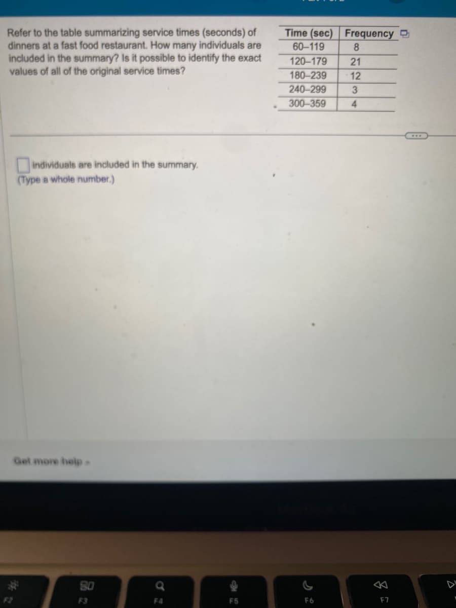 Refer to the table summarizing service times (seconds) of
dinners at a fast food restaurant. How many individuals are
included in the summary? Is it possible to identify the exact
values of all of the original service times?
individuals are included in the summary.
(Type a whole number.)
Get more help.
80
F3
Q
F4
F5
Time (sec) Frequency
60-119
8
120-179
180-239
240-299
300-359
F6
2234
8
F7