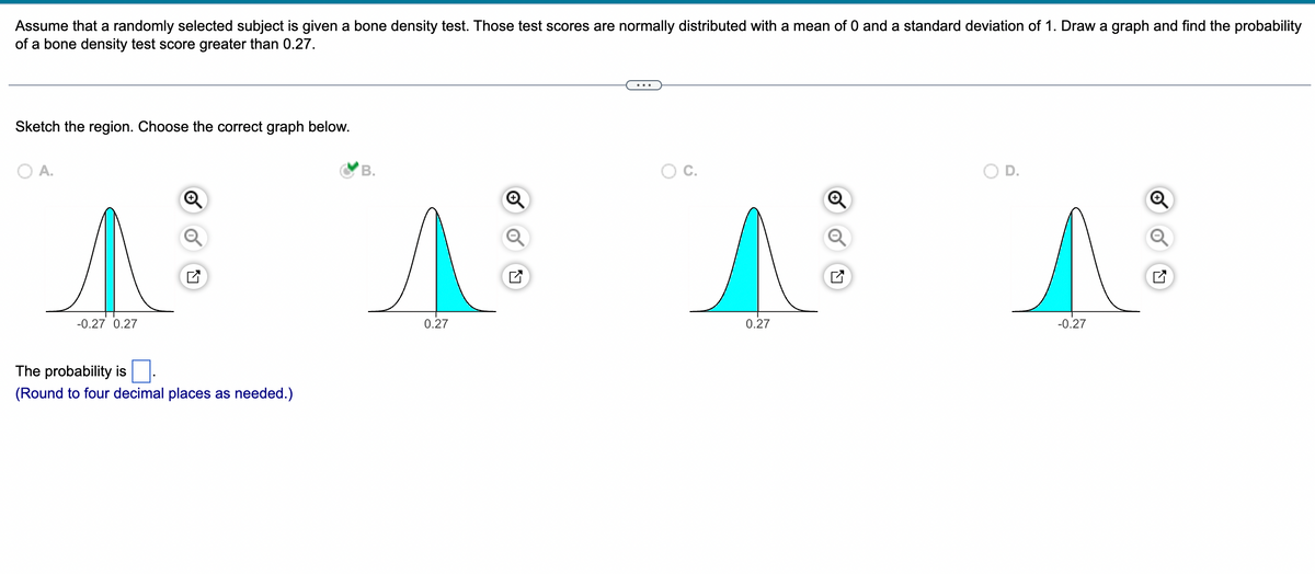 Assume that a randomly selected subject is given a bone density test. Those test scores are normally distributed with a mean of 0 and a standard deviation of 1. Draw a graph and find the probability
of a bone density test score greater than 0.27.
Sketch the region. Choose the correct graph below.
A.
A
-0.27 0.27
The probability is
(Round to four decimal places as needed.)
B.
A
0.27
O C.
^
0.27
D.
^
-0.27
✔