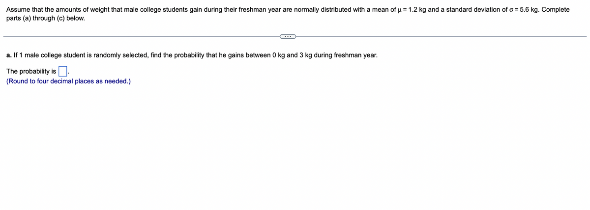 Assume that the amounts of weight that male college students gain during their freshman year are normally distributed with a mean of µ = 1.2 kg and a standard deviation of o= 5.6 kg. Complete
parts (a) through (c) below.
a. If 1 male college student is randomly selected, find the probability that he gains between 0 kg and 3 kg during freshman year.
The probability is
(Round to four decimal places as needed.)