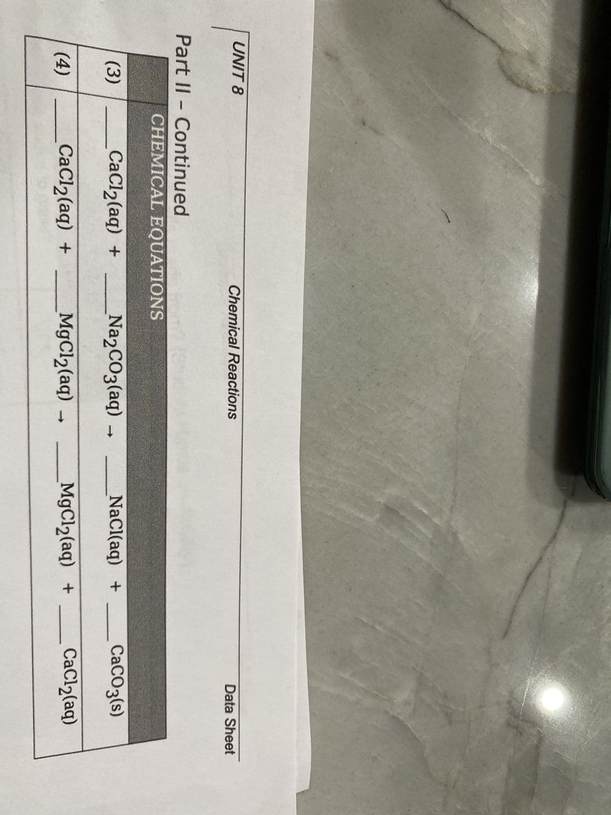 UNIT 8
Part II - Continued
(3)
(4)
Chemical Reactions
CHEMICAL EQUATIONS
CaCl₂(aq) +
CaCl₂(aq) +
Na₂CO3(aq) →
MgCl₂(aq)
-
NaCl(aq) +
MgCl₂(aq) +
Data Sheet
CaCO3(s)
CaCl₂(aq)