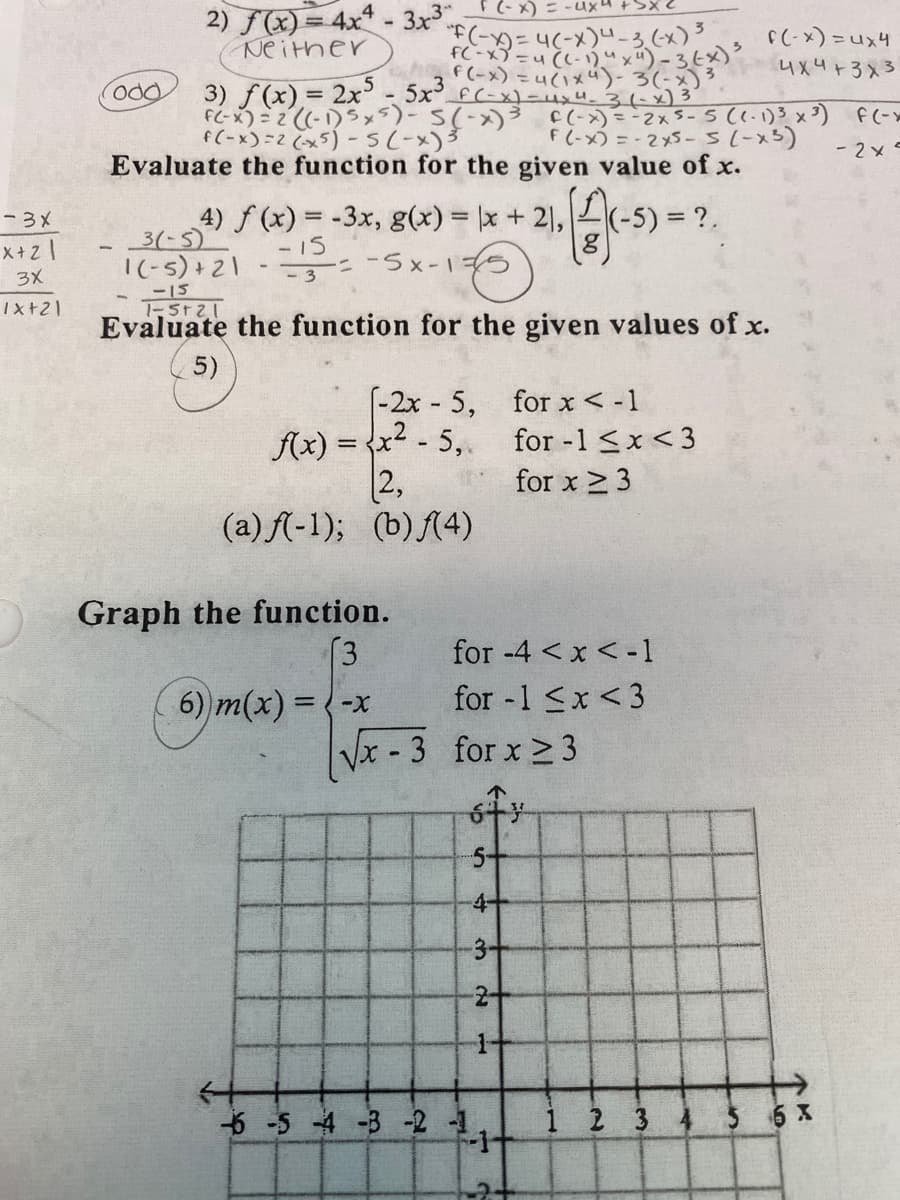 2) F(x) = 4x14- 3x3 (-x) = -ux4 +bxc
Neither
E(-)- 4(-x)"-う、(x)?
h*n= (x-)J
F(-x) = 4(1xú)-37-3 4x4+3x3
f(-x)-ux4-3(-x)3
3) f(x) = 2x - 5x3
f(-x)=2 (x5) - S(-x)3
odd
C(->) =-2x5-5(1.1)3 x3)
F (-x) = -2x5-5(-x5)
Evaluate the function for the given value of x.
-2x
4) f (x) = -3x, g(x) = |x + 21,
3(-5)
-3メ
X+z |
3X
-15
-ニ -5x-14
8)
|(-5) +21
-15
Tx+21
Evaluate the function for the given values of x.
5)
(-2x - 5, for x< -1
(x) = {x2 - 5,.
2,
for -1 <x<3
for x 2 3
(a) A-1); (b)(4)
Graph the function.
[3
6) m(x) = -x
for -4 <x < -1
for -1 <x <3
Vx - 3 for x > 3
5-
4-
3-
-2-
6 -5 4 -3-2 -1
2 3 4 5 6 X
1.
