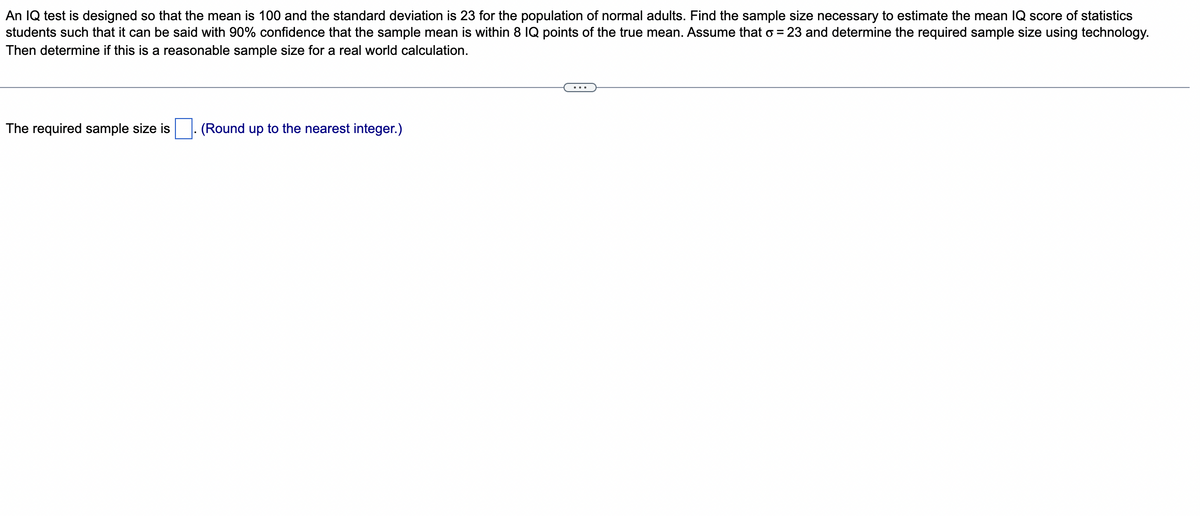 An IQ test is designed so that the mean is 100 and the standard deviation is 23 for the population of normal adults. Find the sample size necessary to estimate the mean IQ score of statistics
students such that it can be said with 90% confidence that the sample mean is within 8 IQ points of the true mean. Assume that o = 23 and determine the required sample size using technology.
Then determine if this is a reasonable sample size for a real world calculation.
The required sample size is
(Round up to the nearest integer.)