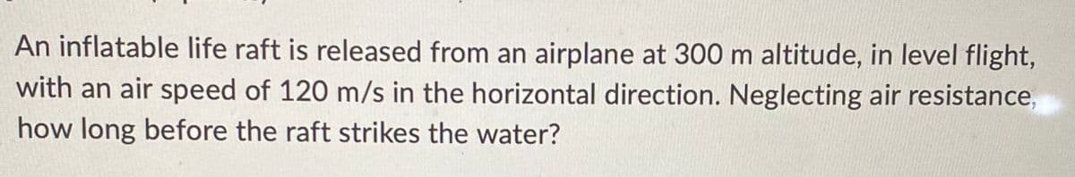 An inflatable life raft is released from an airplane at 300 m altitude, in level flight,
with an air speed of 120 m/s in the horizontal direction. Neglecting air resistance,
how long before the raft strikes the water?