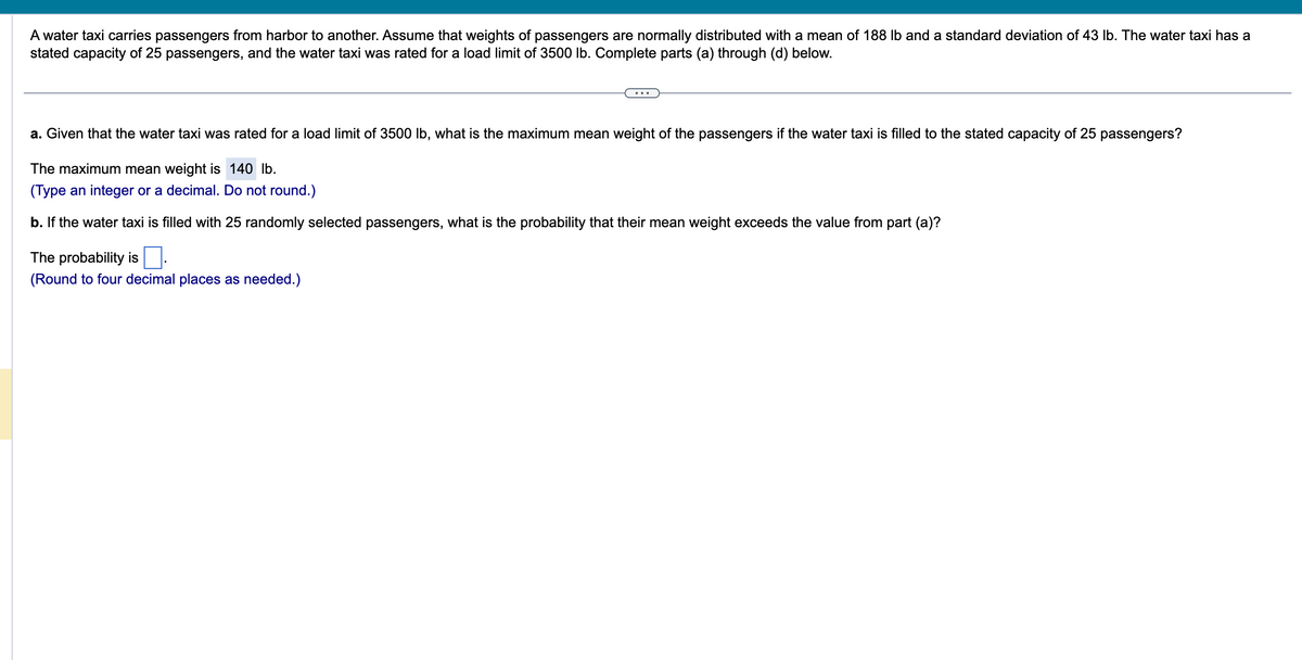 A water taxi carries passengers from harbor to another. Assume that weights of passengers are normally distributed with a mean of 188 lb and a standard deviation of 43 lb. The water taxi has a
stated capacity of 25 passengers, and the water taxi was rated for a load limit of 3500 lb. Complete parts (a) through (d) below.
a. Given that the water taxi was rated for a load limit of 3500 lb, what is the maximum mean weight of the passengers if the water taxi is filled to the stated capacity of 25 passengers?
The maximum mean weight is 140 lb.
(Type an integer or a decimal. Do not round.)
b. If the water taxi is filled with 25 randomly selected passengers, what is the probability that their mean weight exceeds the value from part (a)?
The probability is
(Round to four decimal places as needed.)