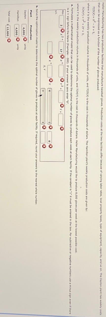 Heller Manufacturing has two production facilities that manufacture baseball gloves. Production costs at the two facilities differ because of varying labor rates, local property taxes, type of equipment, capacity, and so on. The Dayton plant has weekly costs
that can be expressed as a function of the number of gloves produced:
TCD(X) = x²-x+5,
where X is the weekly production volume in thousands of units, and TCD(X) is the cost in thousands of dollars. The Hamilton plant's weekly production costs are given by:
TCH(Y)²+2Y+3,
where Y is the weekly production volume in thousands of units, and TCH(Y) is the cost in thousands of dollars. Heller Manufacturing would like to produce 8,000 gloves per week at the lowest possible cost.
a. Formulate a mathematical model that can be used to determine the optimal number of gloves to produce each week at each facility. If the constant is "1" it must be entered in the box. For subtractive or negative numbers use a minus sign even if there
is a + sign before the blank (Example: -300). If your answer is zero enter "0".
Mini
s.t.
2
17
* *
b. Solve the optimization model to determine the optimal number of gloves to produce at each facility. If required, round your answers to the nearest whole number.
Plant
Dayton
Production
units
4,000
Hamilton
units
4,000
Total cost
12,000