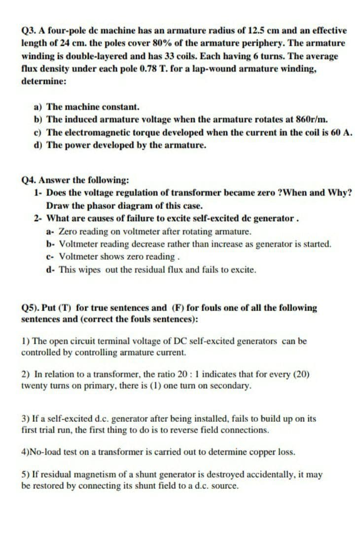 Q3. A four-pole de machine has an armature radius of 12.5 cm and an effective
length of 24 cm. the poles cover 80% of the armature periphery. The armature
winding is double-layered and has 33 coils. Each having 6 turns. The average
flux density under each pole 0.78 T. for a lap-wound armature winding,
determine:
a) The machine constant.
b) The induced armature voltage when the armature rotates at 860r/m.
c) The electromagnetic torque developed when the current in the coil is 60 A.
d) The power developed by the armature.
Q4. Answer the following:
1- Does the voltage regulation of transformer became zero ?When and Why?
Draw the phasor diagram of this case.
2- What are causes of failure to excite self-excited de generator.
a- Zero reading on voltmeter after rotating armature.
b- Voltmeter reading decrease rather than increase as generator is started.
c- Voltmeter shows zero reading.
d- This wipes out the residual flux and fails to excite.
Q5). Put (T) for true sentences and (F) for fouls one of all the following
sentences and (correct the fouls sentences):
1) The open circuit terminal voltage of DC self-excited generators can be
controlled by controlling armature current.
2) In relation to a transformer, the ratio 20 : 1 indicates that for every (20)
twenty turns on primary, there is (1) one turn on secondary.
3) If a self-excited d.c. generator after being installed, fails to build up on its
first trial run, the first thing to do is to reverse field connections.
4)No-load test on a transformer is carried out to determine copper loss.
5) If residual magnetism of a shunt generator is destroyed accidentally, it may
be restored by connecting its shunt field to a d.c. source.
