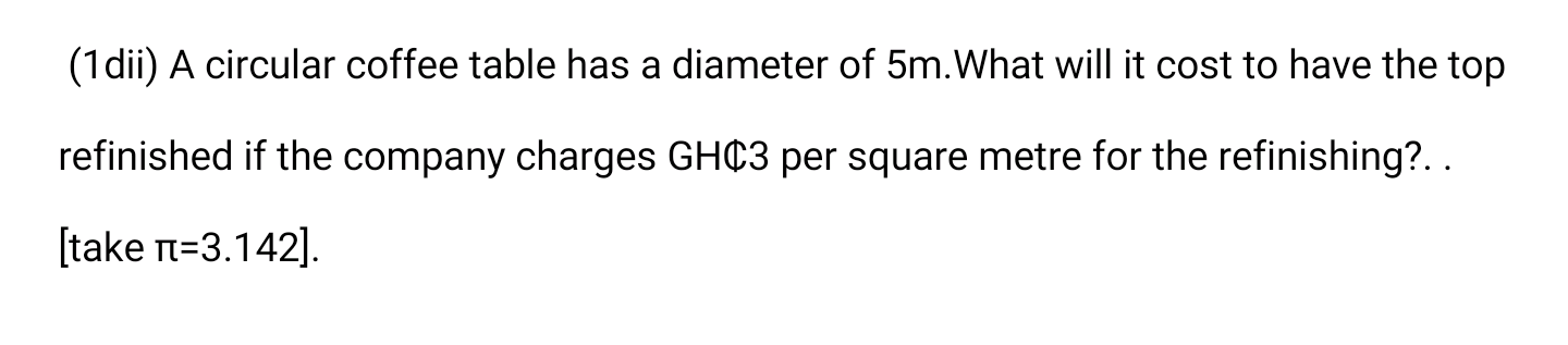 (1dii) A circular coffee table has a diameter of 5m.What will it cost to have the top
refinished if the company charges GHC3 per square metre for the refinishing?..
[take n=3.142].
