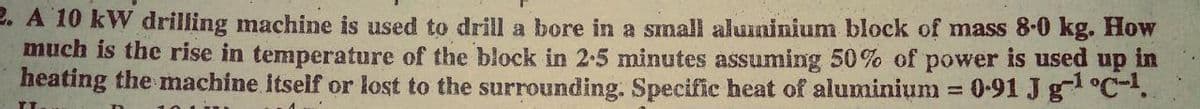 2. A 10 kW drilling machine is used to drill a bore in a small aluuninium block of mass 8-0 kg. How
much is the rise in temperature of the block in 2-5 minutes assuming 50% of power is used up in
heating the machine itself or lost to the surrounding. Specific heat of aluminium = 0-91 J g °C-.
