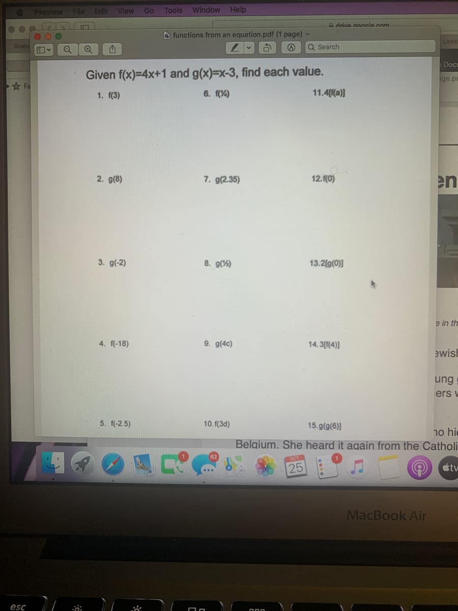 Preview File
Edit
View
Go
Tools
Window Help
A drive gongala com
B functions from an equation.pdf (1 page) -
Untit
Grade
Q Search
Docs
Given f(x)=4x+1 and g(x)=x-3, find each value.
ge.po
Fa
1. f(3)
6. f(%)
11.4[f(a)]
2. g(8)
7. g(2.35)
12.f(0)
en
3. g(-2)
8. g(%)
13.2[g(0)]
e in th
4. f(-18)
9. g(4c)
14.3(f(4)]
ewisl
ung
ers w
5. f(-2.5)
10.f(3d)
15.g(g(6)]
ho hie
Belgium. She heard it again from the Catholi
OCT
25
tv
MacBook Air
esc
