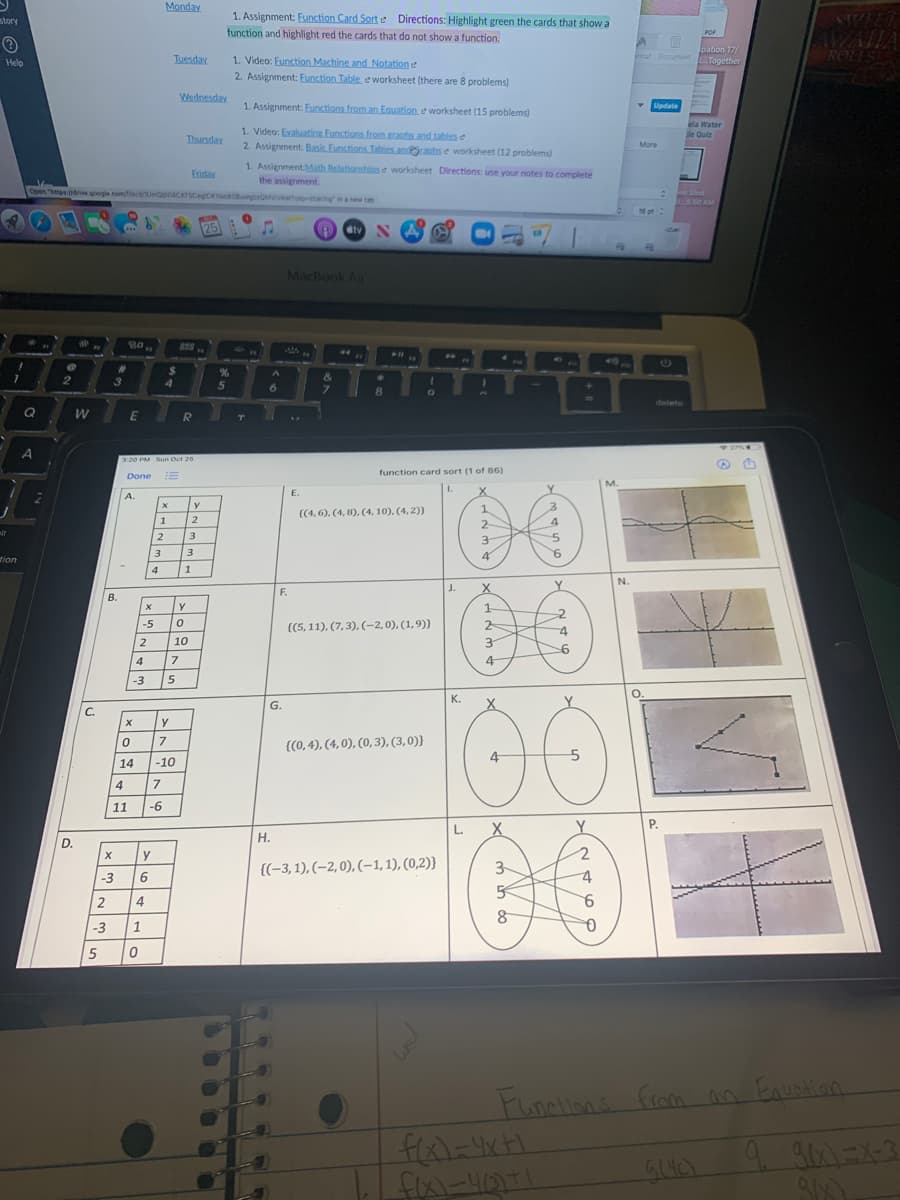 Monday
1. Assignment: Function Card Sort e Directions: Highlight green the cards that show a
SWEET
AVAIIA
ROLLS
story
function and highlight red the cards that do not show a function.
POF
pation 17/
mat Documant Together
1. Video: Eunction Machine and Notation e
2. Assignment: Function Table, e worksheet (there are 8 problems)
Help
Tuesday
Wednesday
1. Assignment: Eunctions from an Eauation e worksheet (15 problems)
Update
ela Water
le Quiz
1. Video: Evaluatins Functions from.graphs and tables e
2. Assignment: Basic Functions Tables andachs e worksheet (12 problems)
Thursday
More
1. Assignment Math Relationshiose worksheet Directions: use your notes to complete
Eriday
the assignment.
Open "http idriv google omeidimnACATSCegCKioo ghaMvewhsharing ina new tab
en Shot
D.S.50 AM
16 pt
25
dtv
MacBook Air
13
17
410
&
4.
6.
delete
Q
W
E
T
320 PM Sun Oct 25
!!
function card sort (1 of 86)
Done
M.
I.
E.
A.
((4, 6), (4, 8), (4, 10), (4, 2)}
1
2
2
it
2
3
3-
3
4
tion
4
1
N.
J.
Y
F.
В.
y
1
-5
{(5, 11), (7,3), (-2,0), (1,9)}
-4
10
3.
-6
4
7
4
-3
O.
00
00
K.
G.
X
С.
{(0, 4), (4,0), (0, 3), (3,0)}
14
-10
4
7
11
-6
L.
X
Y.
P.
Н.
D.
y
{(-3, 1), (–2,0), (-1,1), (0,2)}
3
-3
9.
2
4
-3
1
5
We
Funnlions from
an Eauntian
