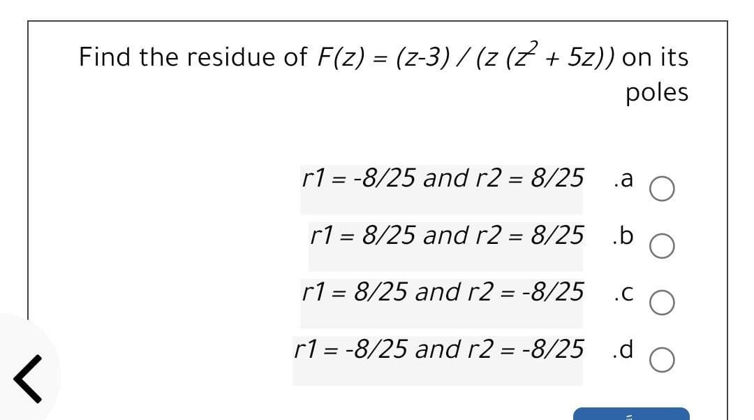 Find the residue of F(z) = (z-3) / (z (Z + 5z)) on its
poles
r1 = -8/25 and r2 = 8/25
.a
r1 = 8/25 and r2 = 8/25
.b
r1 = 8/25 and r2 = -8/25
.C
r1 = -8/25 and r2 = -8/25 .d
