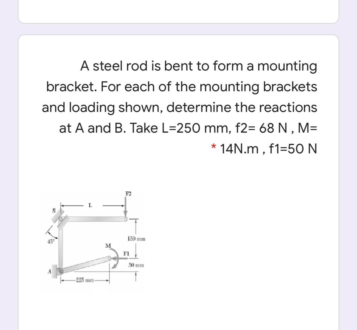 A steel rod is bent to form a mounting
bracket. For each of the mounting brackets
and loading shown, determine the reactions
at A and B. Take L=250 mm, f2= 68 N , M=
* 14N.m , f1=50 N
F2
B
150 mm
45
M
F1
50 mm
225 mm
