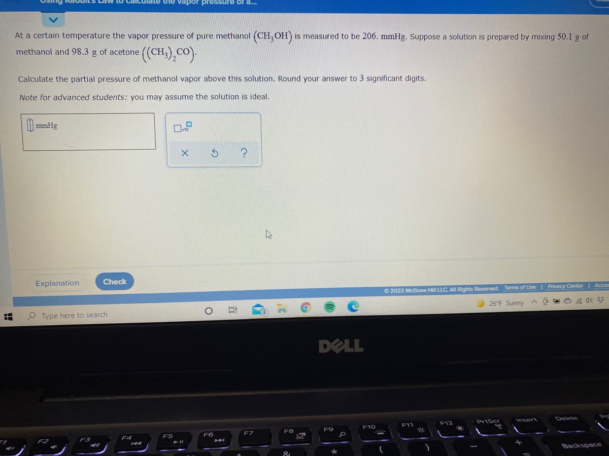 iate the vapor pressure of a...
At a certain temperature the vapor pressure of pure methanol (CH; OH) is measured to be 206. mmHg. Suppose a solution is prepared by mixing 50.1 g of
methanol and 98.3 g of acetone
(),co).
Calculate the partial pressure of methanol vapor above this solution. Round your answer to 3 significant digits.
Note for advanced students: you may assume the solution is ideal.
mmHg
Explanation
Check
O 2022 McGraw Hill LLC. All Rights Reserved. Terms of Use| Privacy Center | Acces
26°F Sunny ^ O
O Type here to search
3.
DELL
F12
PrtScr
Insert
Delete
F10
F11
F7
F8
F9
F3
F4
F5
F6
F2
Backspace
&
近
