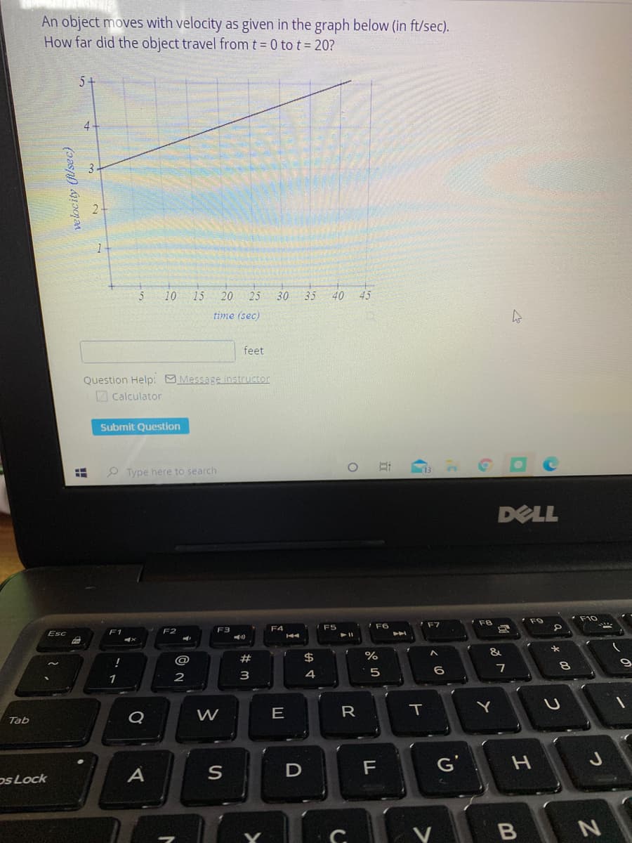 An object moves with velocity as given in the graph below (in ft/sec).
How far did the object travel from t 0 to t= 20?
5+
4
5
10
15
20
25
30
35
40
45
time (sec)
feet
Question Help: Message instructor
O Calculator
Submit Question
O Type here to search
DELL
F9
F8
F6
F2
F3
F4
Esc
F1
#
$
3
4
6
1
2
Q
W
E
R
Tab
D
G'
os Lock
A
Y B N
つ
つ
エ
と
velocity (flsec)
