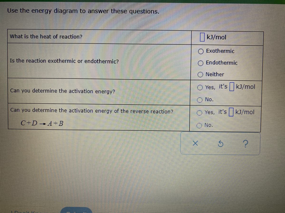 Use the energy diagram to answer these questions.
What is the heat of reaction?
KJ/mol
Exothermic
Is the reaction exothermic or endothermic?
Endothermic
Neither
Yes, it's kJ/mol
Can you determine the activation energy?
No.
Can you determine the activation energy of the reverse reaction?
Yes, it's kJ/mol
C+D A+B
No.
