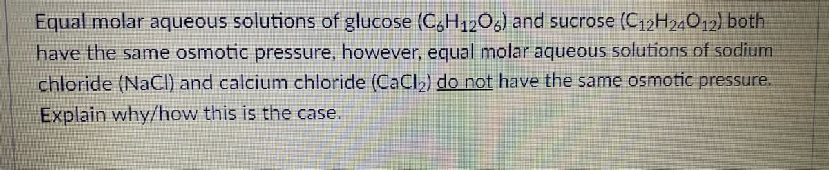 Equal molar aqueous solutions of glucose (C,H1206) and sucrose (C12H24012) both
have the same osmotic pressure, however, equal molar aqueous solutions of sodium
chloride (NaCI) and calcium chloride (CaCI2) do not have the same osmotic pressure.
Explain why/how this is the case.
