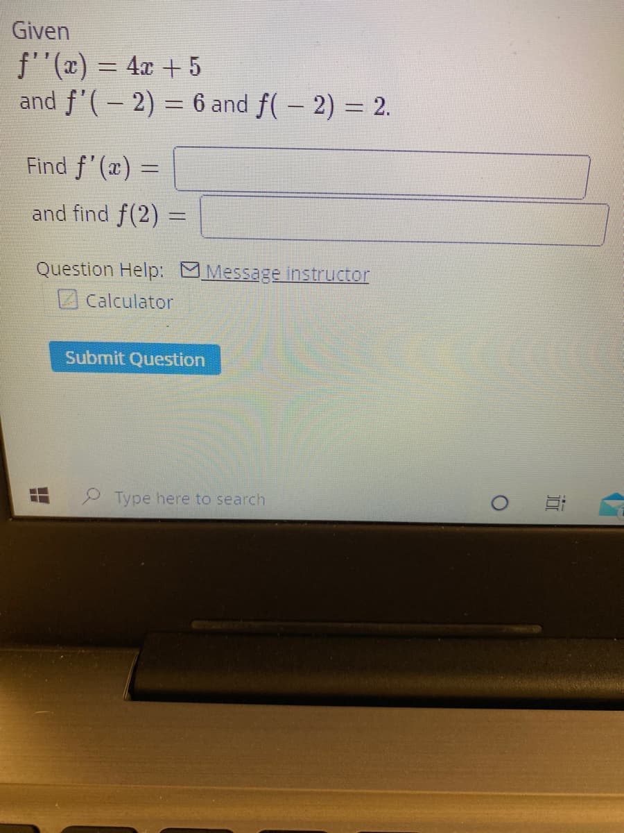 Given
f''(x) = 4x + 5
and f'(– 2) = 6 and f( – 2) = 2.
Find f'(æ) =
and find f(2) =
Question Help: MMessage instructor
Calculator
Submit Question
Type here to search
近
