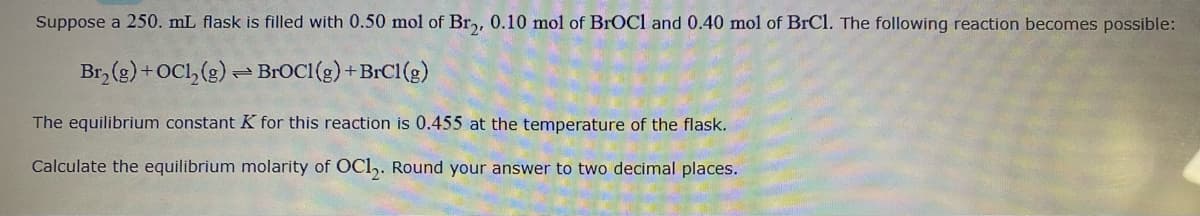 Suppose a 250. mL flask is filled with 0.50 mol of Br,, 0.10 mol of BrOCl and 0.40 mol of BrCl. The following reaction becomes possible:
Br, (g) +0Cl, (g) - BROCI(g) +BrC1(g)
The equilibrium constant K for this reaction is 0.455 at the temperature of the flask.
Calculate the equilibrium molarity of OCl,. Round your answer to two decimal places.
