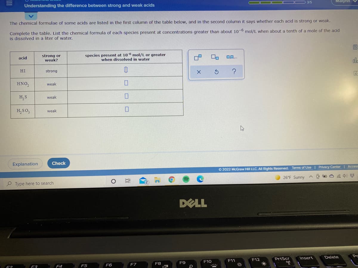 D 3/5
Malynh
Understanding the difference between strong and weak acids
The chemical formulae of some acids are listed in the first column of the table below, and in the second column it says whether each acid is strong or weak.
Complete the table. List the chemical formula of each species present at concentrations greater than about 106 mol/L when about a tenth of a mole of the acid
is dissolved in a liter of water.
strong or
weak?
species present at 106 mol/L or greater
when dissolved in water
acid
HI
strong
Ar
HNO,
weak
H, S
weak
H,SO,
weak
Explanation
Check
O 2022 McGraw Hill LLC. All Rights Reserved. Terms of Use | Privacy Center | Access
26°F Sunny
Type here to search
DELL
PrtScr
Insert
Delete
F10
F11
F12
F7
F8
F9
F4
F5
F6
F3
