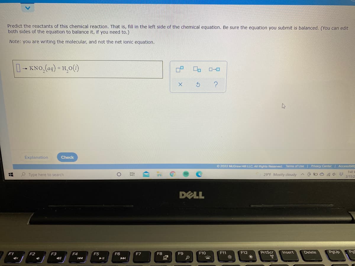 Predict the reactants of this chemical reaction. That is, fill in the left side of the chemical equation. Be sure the equation you submit is balanced. (You can edit
both sides of the equation to balance it, if you need to.)
Note: you are writing the molecular, and not the net ionic equation.
0-KNO,(ag) + H,0()
Explanation
Check
O 2022 McGraw Hill LLC. All Rights Reserved. Terms of Use| Privacy Center | Accessibility
1:41 F
O Type here to search
29°F Mostly cloudy ^ o a
3/11/2
DELL
F10
F11
F12
PrtScr
Insert
Delete
PgUp
Pg
F1
F2
F3
F4
F5
F6
F7
F8
F9
