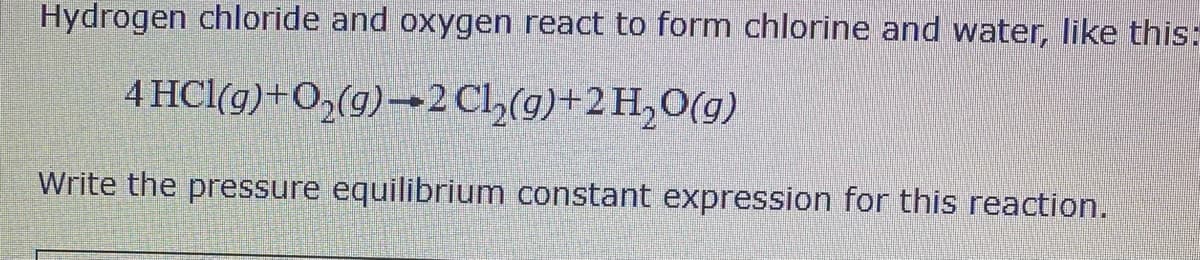 Hydrogen chloride and oxygen react to form chlorine and water, like this:
4 HCl(g)+O,(g)→2 C2(g)+2 H,O(g)
Write the pressure equilibrium constant expression for this reaction.
