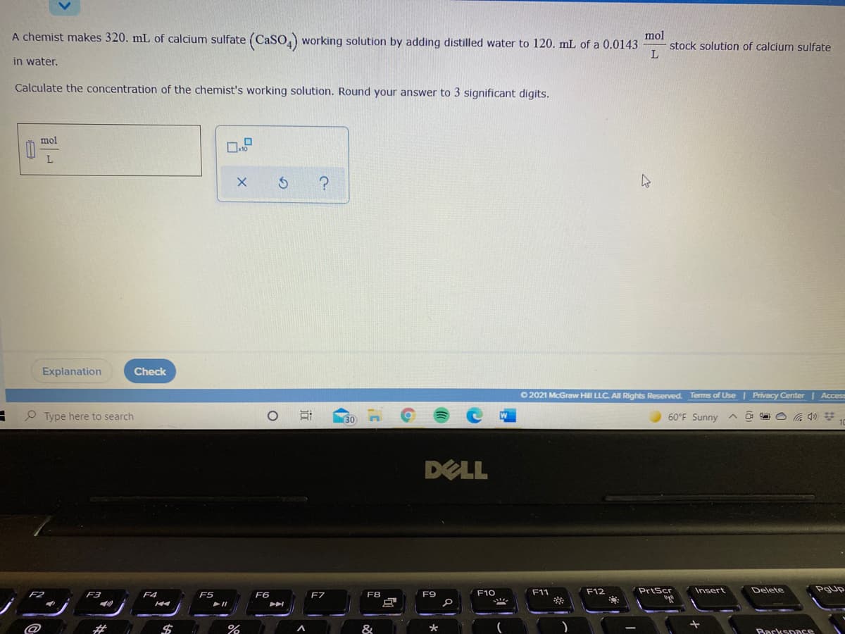 mol
stock solution of calcium sulfate
L
A chemist makes 320. mL of calcium sulfate (CaSO,) working solution by adding distilled water to 120. mL of a 0.0143
in water.
Calculate the concentration of the chemist's working solution. Round your answer to 3 significant digits.
mol
x10
L
Explanation
Check
O 2021 McGraw Hill LLC. All Rights Reserved. Terms of Use | Privacy Center | Access
O Type here to search
60°F Sunny ^ ĝ
G4) ま
30
DELL
F11
F12
PrtScr
Insert
Delete
PgUp
F3
F4
F5
F6
F7
F8
F9
F10
#
&
BackspDce
