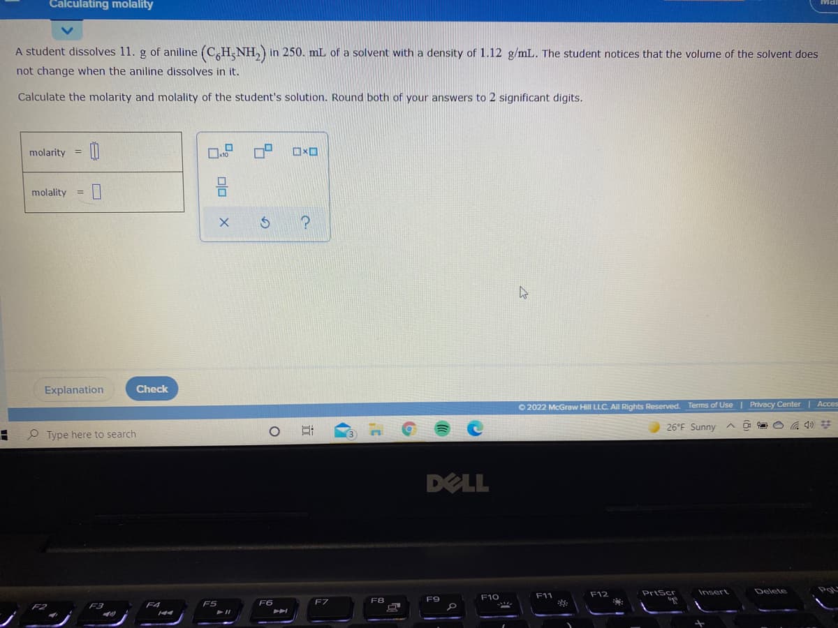 Calculating molality
A student dissolves 11. g of aniline (C,H,NH,) in 250. mL of a solvent with a density of 1.12 g/mL. The student notices that the volume of the solvent does
not change when the aniline dissolves in it.
Calculate the molarity and molality of the student's solution. Round both of your answers to 2 significant digits.
molarity =
molality
Explanation
Check
O 2022 McGraw Hill LLC. AlI Rights Reserved.
Terms of Use | Privacy Center | Acces
26°F Sunny
P Type here to search
DELL
F12
PrtScr
Insert
Delete
F10
F11
F6
F7
F8
F9
F3
F4
F5

