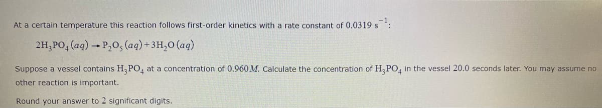 At a certain temperature this reaction follows first-order kinetics with a rate constant of 0.0319 s :
2H,PO, (aq) → P,0, (aq)+ 3H,0 (aq)
Suppose a vessel contains H,PO, at a concentration of 0.960 M. Calculate the concentration of H,PO, in the vessel 20.0 seconds later. You may assume no
other reaction is important.
Round your answer to 2 significant digits.
