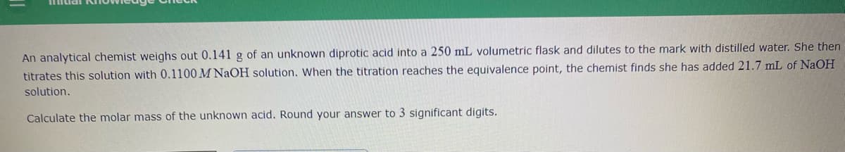 An analytical chemist weighs out 0.141 g of an unknown diprotic acid into a 250 mL volumetric flask and dilutes to the mark with distilled water. She then
titrates this solution with 0.1100 M NAOH solution. When the titration reaches the equivalence point, the chemist finds she has added 21.7 mL of NaOH
solution.
Calculate the molar mass of the unknown acid. Round your answer to 3 significant digits.
