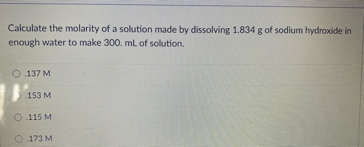 Calculate the molarity of a solution made by dissolving 1.834 g of sodium hydroxide in
enough water to make 300. mL of solution.
O.137 M
.153 M
O 115 M
O.173 M
