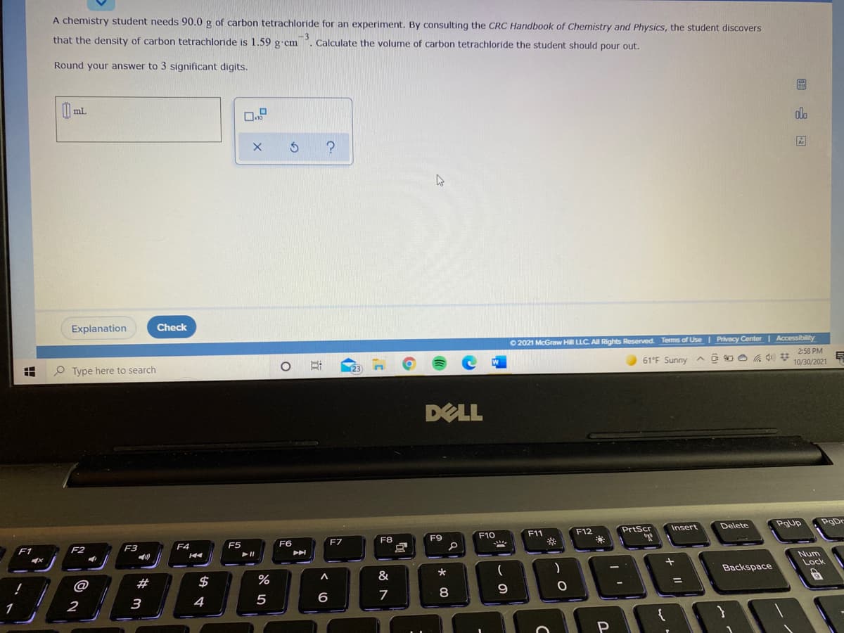A chemistry student needs 90.0 g of carbon tetrachloride for an experiment. By consulting the CRC Handbook of Chemistry and Physics, the student discovers
that the density of carbon tetrachloride is 1.59 g cm
-3
Calculate the volume of carbon tetrachloride the student should pour out.
Round your answer to 3 significant digits.
圖
| ml
do
Explanation
Check
O 2021 McGraw Hill LLC. All Rights Reserved. Terms of Use | Privacy Center | Accessibility
2:58 PM
61°F Sunny
10/30/2021
O Type here to search
DELL
Delete
Pgup
PgDr
F12
PrtScr
Insert
F10
F11
F8
F9
F5
F6
F7
F1
F2
F3
F4
Num
Lock
Backspace
@
#
$
%
8
3
4
6
