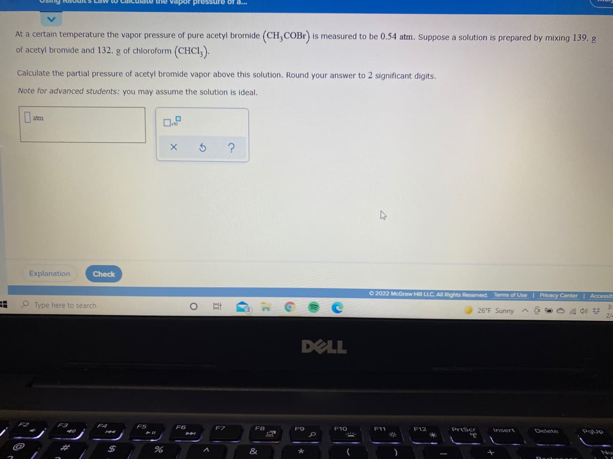 Osing Ra ouit
unate the vapor pressure of a...
At a certain temperature the vapor pressure of pure acetyl bromide (CH,COBR) is measured to be 0.54 atm. Suppose a solution is prepared by mixing 139. g
of acetyl bromide and 132. g of chloroform (CHCI ).
Calculate the partial pressure of acetyl bromide vapor above this solution. Round your answer to 2 significant digits.
Note for advanced students: you may assume the solution is ideal.
atm
Explanation
Check
O 2022 McGraw Hill LLC. All Rights Reserved. Terms of Use| Privacy Center | Accessib
O Type here to search
3:
26°F Sunny ^ 0
2/-
DELL
F2
F3
F4
F5
F6
F7
F8
F9
F10
F11
F12
PrtScr
Insert
Delete
%23
$
%
&
Nu

