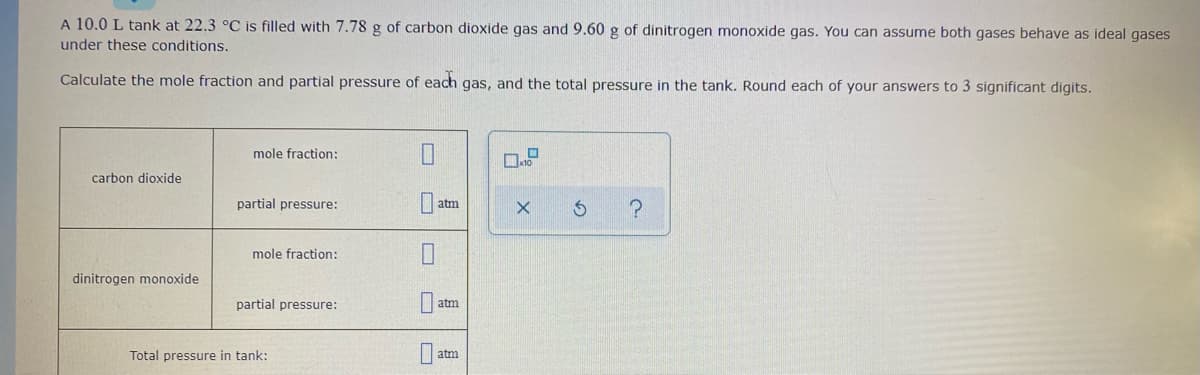 A 10.0 L tank at 22.3 °C is filled with 7.78 g of carbon dioxide gas and 9.60 g of dinitrogen monoxide gas. You can assume both gases behave as ideal gases
under these conditions.
Calculate the mole fraction and partial pressure of each gas, and the total pressure in the tank. Round each of your answers to 3 significant digits.
mole fraction:
carbon dioxide
partial pressure:
atm
D.
mole fraction:
dinitrogen monoxide
partial pressure:
atm
Total pressure in tank:
atm
