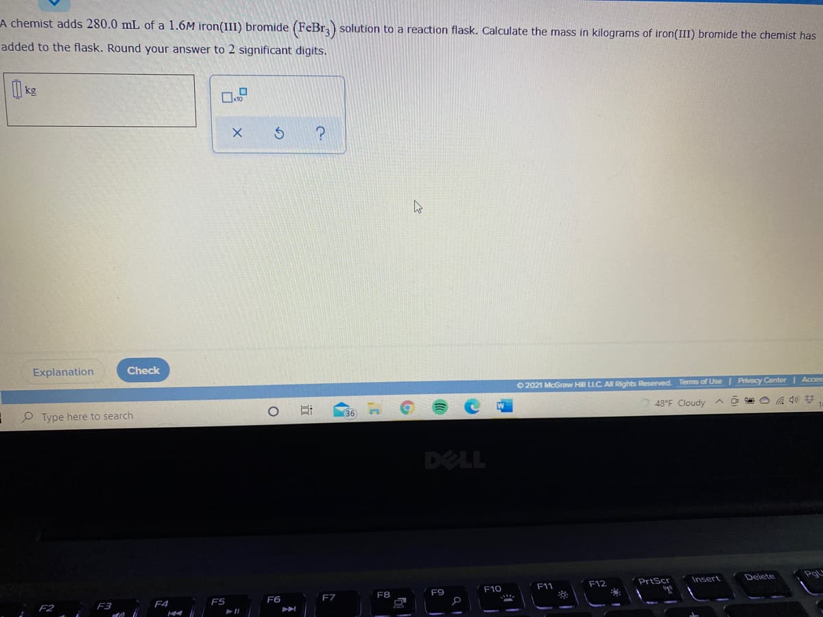 A chemist adds 280.0 mL of a 1.6M iron(III) bromide (FeBr) solution to a reaction flask. Calculate the mass in kilograms of iron(III) bromide the chemist has
added to the flask. Round your answer to 2 significant digits.
kg
Explanation
Check
Privacy Center | Acces
O 2021 McGraw Hill LLC. All Rights Reserved. Terms of Use
48°F Cloudy
36
P Type here to search
DELL
Insert
Delete
F12
PrtScr
F10
F11
F8
F9
F5
F6
F7
F3
F4
|近
