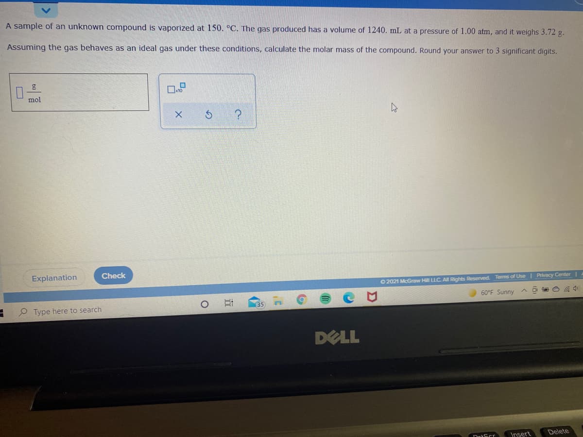 A sample of an unknown compound is vaporized at 150. °C. The gas produced has a volume of 1240. mL at a pressure of 1.00 atm, and it weighs 3.72 g.
Assuming the gas behaves as an ideal gas under these conditions, calculate the molar mass of the compound. Round your answer to 3 significant digits.
mol
Explanation
Check
O 2021 McGraw Hll LLC A Rights Reserved. Terms of Use | Privacy Center |A
60°F Sunny
O Type here to search
DELL
Insert
Delete
DrtScr
