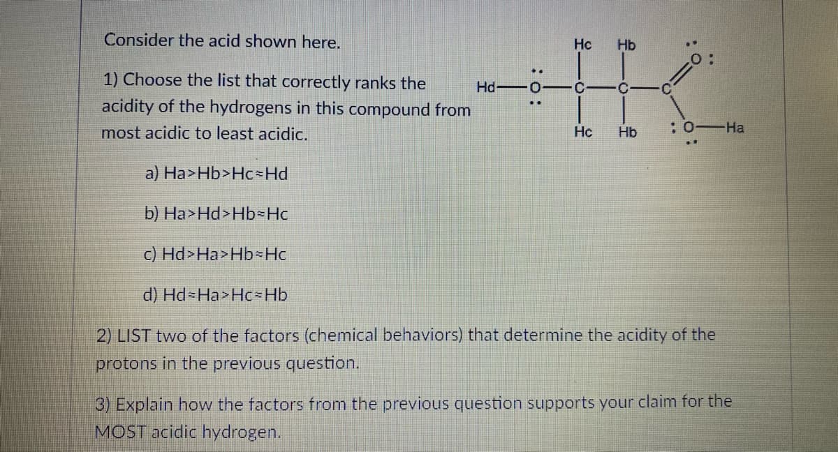 Consider the acid shown here.
Hc
Hb
1) Choose the list that correctly ranks the
Hd -0- C
acidity of the hydrogens in this compound from
most acidic to least acidic.
Hc
Hb
:0-Ha
a) Ha>Hb>Hc Hd
b) Ha>Hd>Hb-Hc
c) Hd>Ha>Hb Hc
d) Hd-Ha>Hc Hb
2) LIST two of the factors (chemical behaviors) that determine the acidity of the
protons in the previous question.
3) Explain how the factors from the previous question supports your claim for the
MOST acidic hydrogen.
:o:
