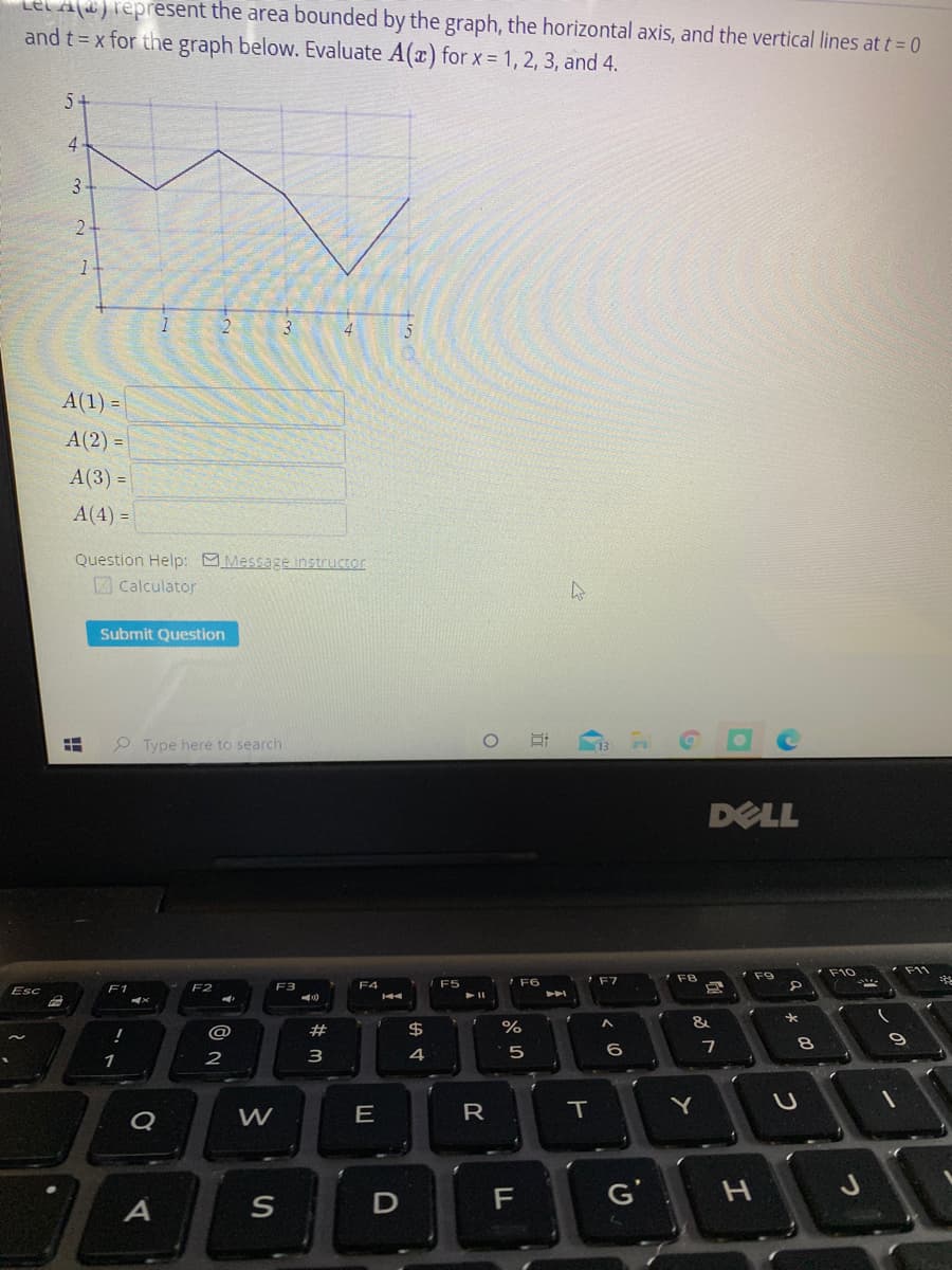 ad)represent the area bounded by the graph, the horizontal axiİs, and the vertical lines at t= 0
and t = x for the graph below. Evaluate A(x) for x = 1, 2, 3, and 4.
5-
4
3.
2-
trm
1-
3
4
A(1) =
A(2) =
A(3) =
A(4) =
Question Help: Message instructor
Z Calculator
Submit Question
P Type here to search
DELL
F11
F8
F9
F4
F5
IF6
Esc
F1
F3
VA
#
$
%
&
5
6
7
2
3
4
Q
W
R
IT
F
G'
つ
近
D.
E
