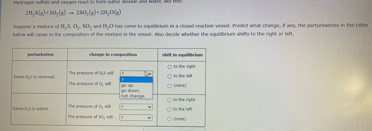 Hydrogen sulfide and oxygen react to form sultur dioxide and water, Ilike this!
2H,S(g)+30,(g)
2so, (g)+2H,0(g)
Suppose a mixture of H,S, O,, SO, and H,0 has come to equilibrium in a closed reaction vessel. Predict what change, if any, the perturbations in the table
below will cause in the composition of the mixture in the vessel. Also decide whether the equilibrium shifts to the right or left.
perturbation
change in composition
shift in equilibrium
O to the right
The pressure of H,S will
Some H,0 is removed.
O to the left
?
The pressure of O, will
O (none)
go up.
go down.
not change.
O to the right
The pressure of O, will
Some H,S is added.
O to the left
The pressure of So, will
O (none)
