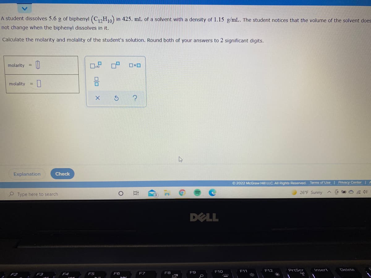 A student dissolves 5.6 g of biphenyl (C,H10) in 425. mL of a solvent with a density of 1.15 g/mL. The student notices that the volume of the solvent does
not change when the biphenyl dissolves in it.
Calculate the molarity and molality of the student's solution. Round both of your answers to 2 significant digits.
molarity
ロ×ロ
molality
Explanation
Check
O 2022 McGraw Hill LLC. All Rights Reserved. Terms of Use | Privacy Center | A
26°F Sunny
O Type here to search
DELL
F11
F12
PrtScr
Insert
Delete
F8
F9
F10
F3
F4
F5
F6
olo
