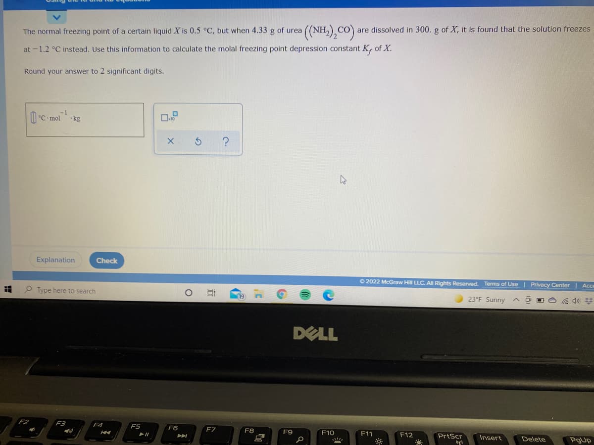 (NH.),CO).
The normal freezing point of a certain liquid X is 0.5 °C, but when 4.33 g of urea
are dissolved in 300. g of X, it is found that the solution freezes
at -1.2 °C instead. Use this information to calculate the molal freezing point depression constant K, of X.
Round your answer to 2 significant digits.
-1
D-C-mol
•kg
Explanation
Check
O 2022 McGraw Hill LLC. AII Rights Reserved. Terms of Use | Privacy Center | Acce
O Type here to search
19
23°F Sunny
DELL
F3
F4
F5
F6
F7
F8
F9
F10
F11
F12
PrtScr
Insert
Delete
PgUp
