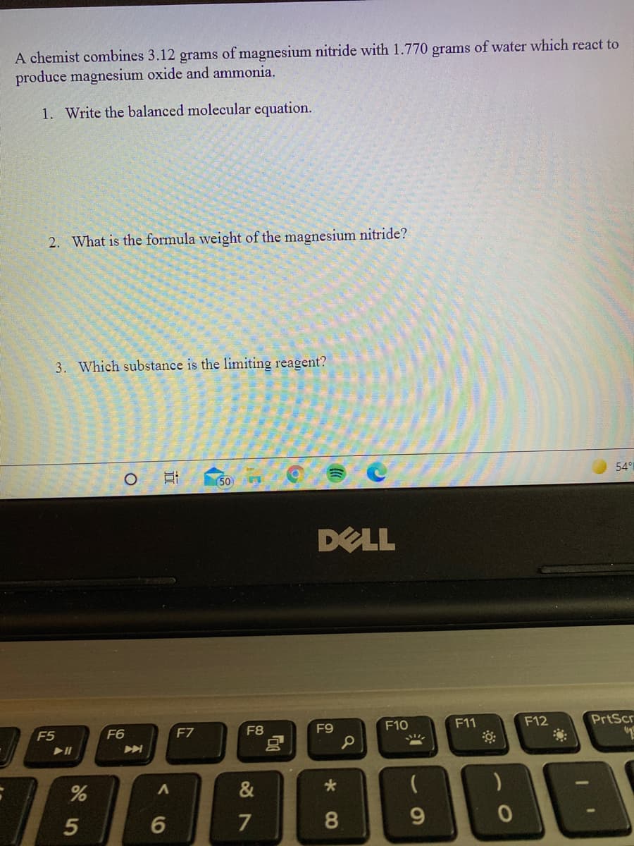 A chemist combines 3.12 grams of magnesium nitride with 1.770 grams of water which react to
produce magnesium oxide and ammonia.
1. Write the balanced molecular equation.
2. What is the formula weight of the magnesium nitride?
3. Which substance is the limiting reagent?
54°
50
DELL
F5
F6
F7
F8
F9
F10
F11
F12
PrtScr
&
5
7
9.
