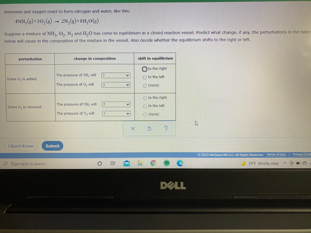 Ammonia and oxygen react to form nitrogen and water, like this:
4NH, (g)+30,(g)
2N,(2)+6H,0(g)
Suppose a mixture of NH2, 0,, N, and H,0 has come to equilibrium in a closed reaction vessel. Predict what change, if any, the perturbations in the table
below will cause in the composition of the mixture in the vessel. Also decide whether the equilibrium shifts to the right or left.
perturbation
change in composition
shift in equilibrium
O to the right
The pressure of NH; will
O to the left
Some N, is added.
The pressure of O, will
O (none)
O to the right
Some o, is removed.
The pressure of NH; will
O to the left
The pressure of N, will
O (none)
I Don't Know
Submit
O 2022 McGraw Hill LLC. All Rights Reserved. Terms of Use | Privacy Cent
e Type here to search
35°F Mostly clear
O O
DELL
