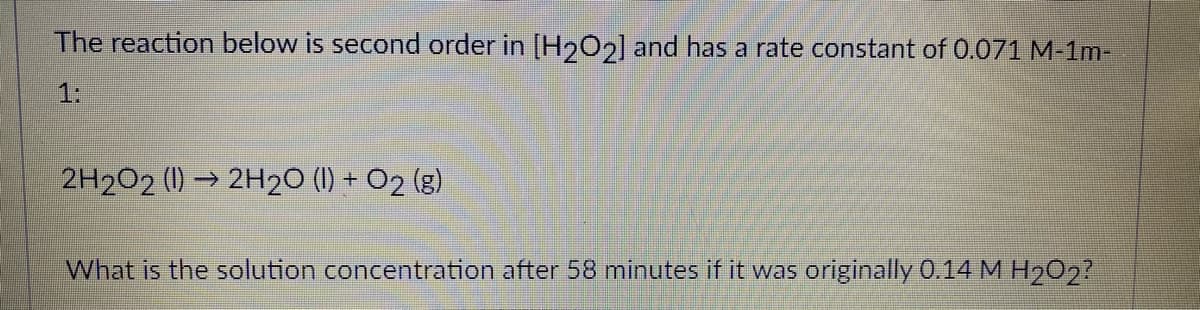 The reaction below is second order in [H202] and has a rate constant of 0.071 M-1m-
1:
2H2O2 (1) → 2H20 (1) + O2 (g)
What is the solution concentration after 58 minutes if it was originally 0.14 M H202?
