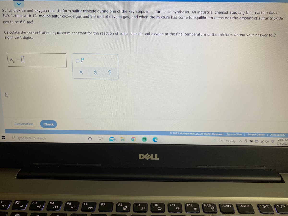 Sulfur dioxide and oxygen react to form sulfur trioxide during one of the key steps in sulfuric acid synthesis. An industrial chemist studying this reaction fills a
125. L tank with 12. mol of sulfur dioxide gas and 9.3 mol of oxygen gas, and when the mixture has come to equilibrium measures the amount of sulfur trioxide
gas to be 6.0 mol.
Calculate the concentration equilibrium constant for the reaction of sulfur dioxide and oxygen at the final temperature of the mixture. Round your answer to 2
significant digits.
K =
Explanation
Check
O 2022 McGraw Hill LLC. All Rights Reserved. Terms of Use| Privecy Center| Accessibility
O Type here to search
O
2:05 PM
35°F Cloudy ^
3/5/2022
DELL
F1
F2
F3
F4
F5
F6
F7
PrtScr
F8
F9
F10
F11
F12
Insert
Delete
PgUp
