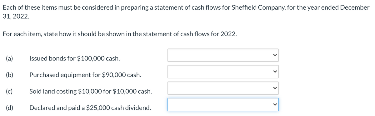 Each of these items must be considered in preparing a statement of cash flows for Sheffield Company. for the year ended December
31, 2022.
For each item, state how it should be shown in the statement of cash flows for 2022.
(a)
Issued bonds for $100,000 cash.
(b)
Purchased equipment for $90,000 cash.
(c)
Sold land costing $10,000 for $10,000 cash.
(d)
Declared and paid a $25,000 cash dividend.
>
>
>
>
