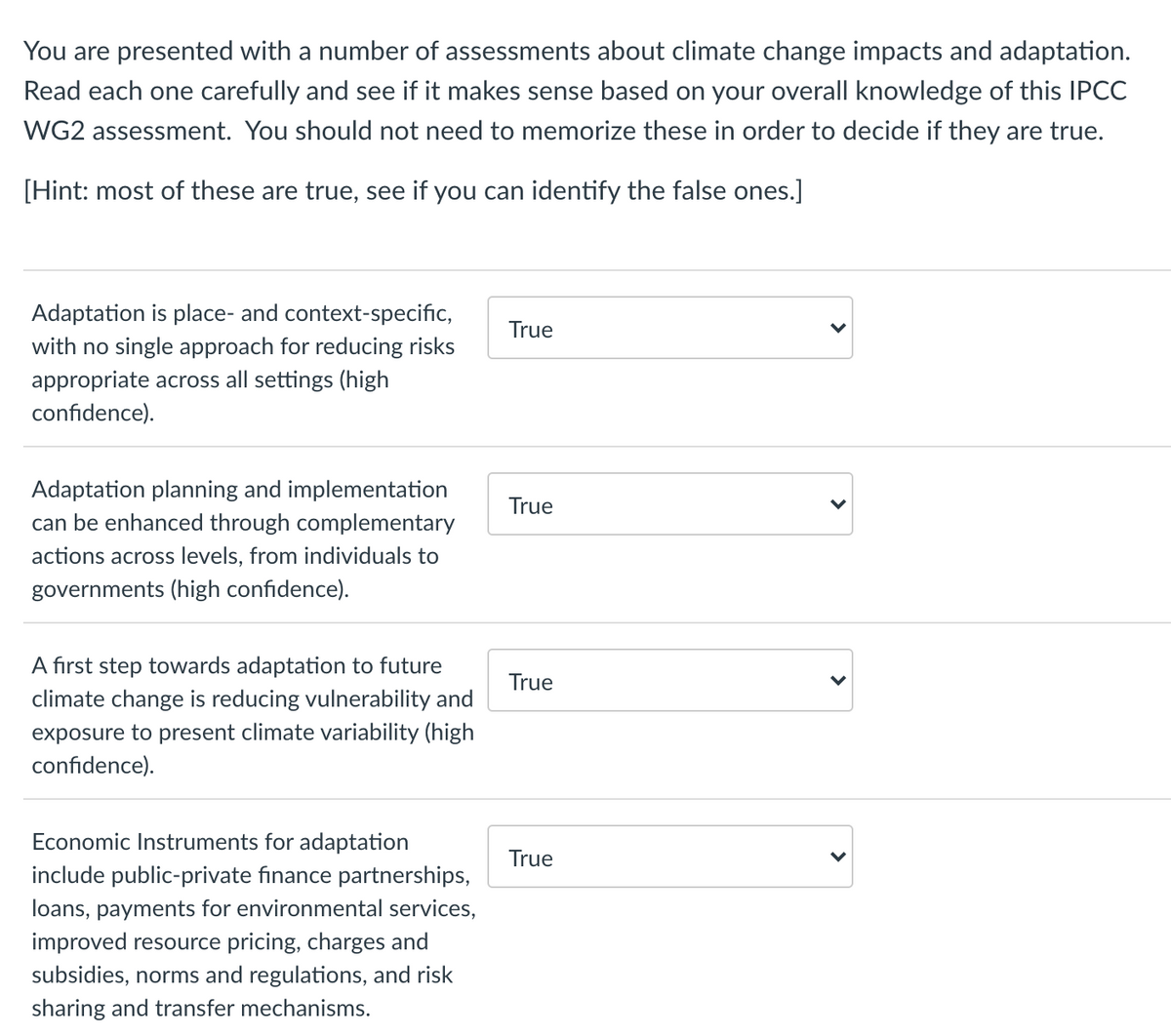 You are presented with a number of assessments about climate change impacts and adaptation.
Read each one carefully and see if it makes sense based on your overall knowledge of this IPCC
WG2 assessment. You should not need to memorize these in order to decide if they are true.
[Hint: most of these are true, see if you can identify the false ones.]
Adaptation is place- and context-specific,
True
with no single approach for reducing risks
appropriate across all settings (high
confidence).
Adaptation planning and implementation
can be enhanced through complementary
True
actions across levels, from individuals to
governments (high confidence).
A first step towards adaptation to future
True
climate change is reducing vulnerability and
exposure to present climate variability (high
confidence).
Economic Instruments for adaptation
True
include public-private finance partnerships,
loans, payments for environmental services,
improved resource pricing, charges and
subsidies, norms and regulations, and risk
sharing and transfer mechanisms.
>
>
>
>
