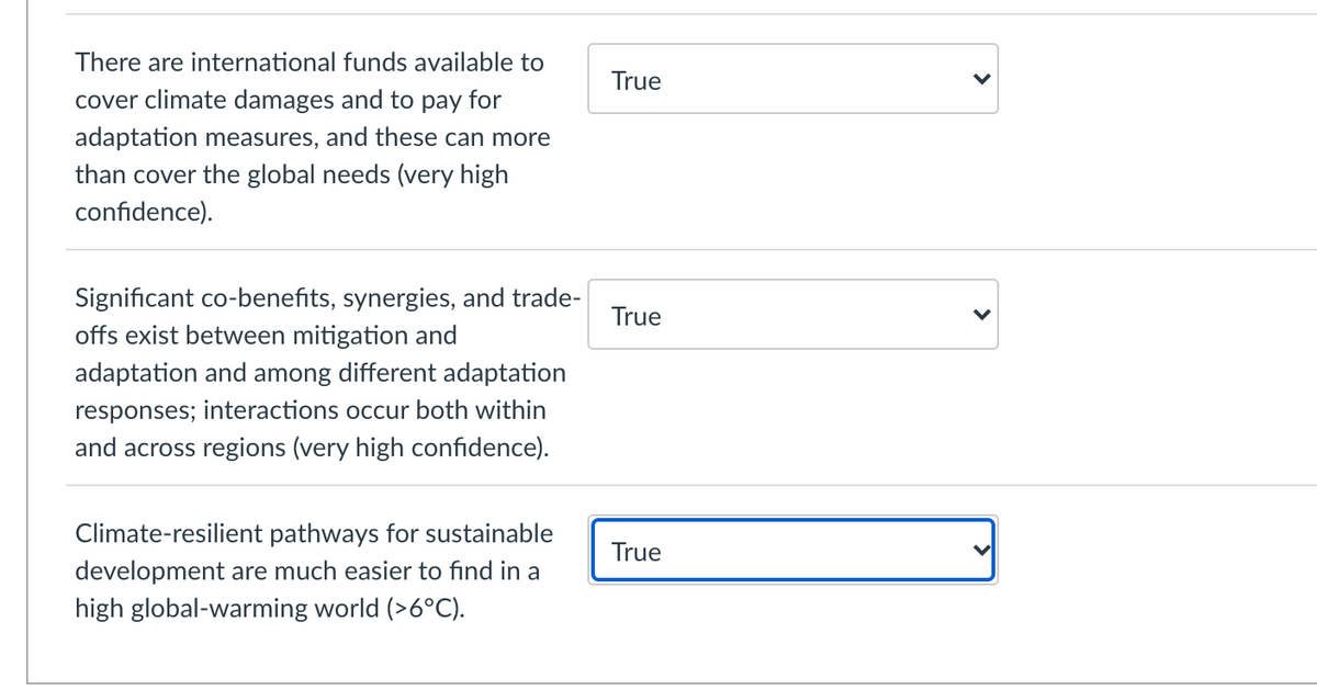 There are international funds available to
True
cover climate damages and to pay for
adaptation measures, and these can more
than cover the global needs (very high
confidence).
Significant co-benefits, synergies, and trade-
offs exist between mitigation and
True
adaptation and among different adaptation
responses; interactions occur both within
and across regions (very high confidence).
Climate-resilient pathways for sustainable
True
development are much easier to find in a
high global-warming world (>6°C).
>
