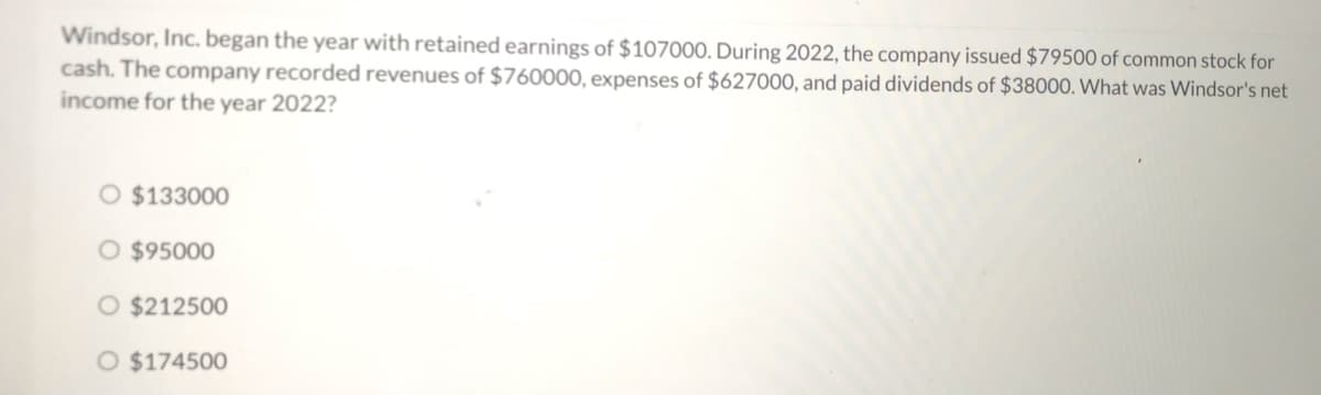 Windsor, Inc. began the year with retained earnings of $107000. During 2022, the company issued $79500 of common stock for
cash. The company recorded revenues of $760000, expenses of $627000, and paid dividends of $38000. What was Windsor's net
income for the year 2022?
O $133000
O $95000
O $212500
O $174500
