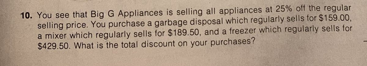 10. You see that Big G Appliances is selling all appliances at 25% off the regular
selling price. You purchase a garbage disposal which regularly sells for $159.00,
a mixer which regularly sells for $189.50, and a freezer which regularly sells for
$429.50. What is the total discount on your purchases?
